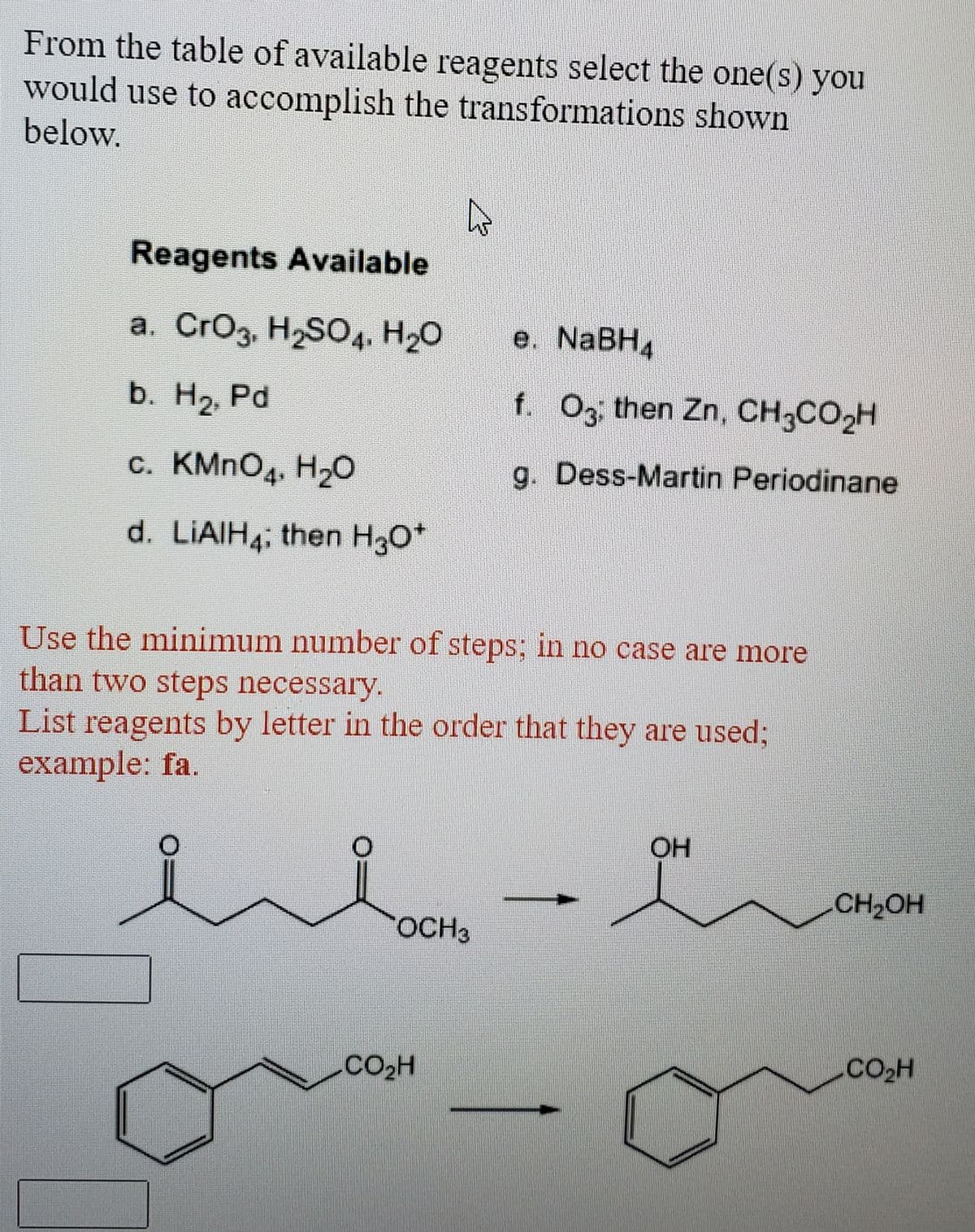 From the table of available reagents select the one(s) you
would use to accomplish the transformations shown
below.
Reagents Available
a. CrOg, H2SO4. H20
е. NaBH4
b. H2, Pd
f. Og then Zn, CH3CO2H
c. KMNO4. H20
g. Dess-Martin Periodinane
d. LIAIH4; then H30*
Use the minimum number of steps; in no case are more
than two steps necessary.
List reagents by letter in the order that they are used;
example: fa.
OH
CH2OH
OCH3
CO2H

