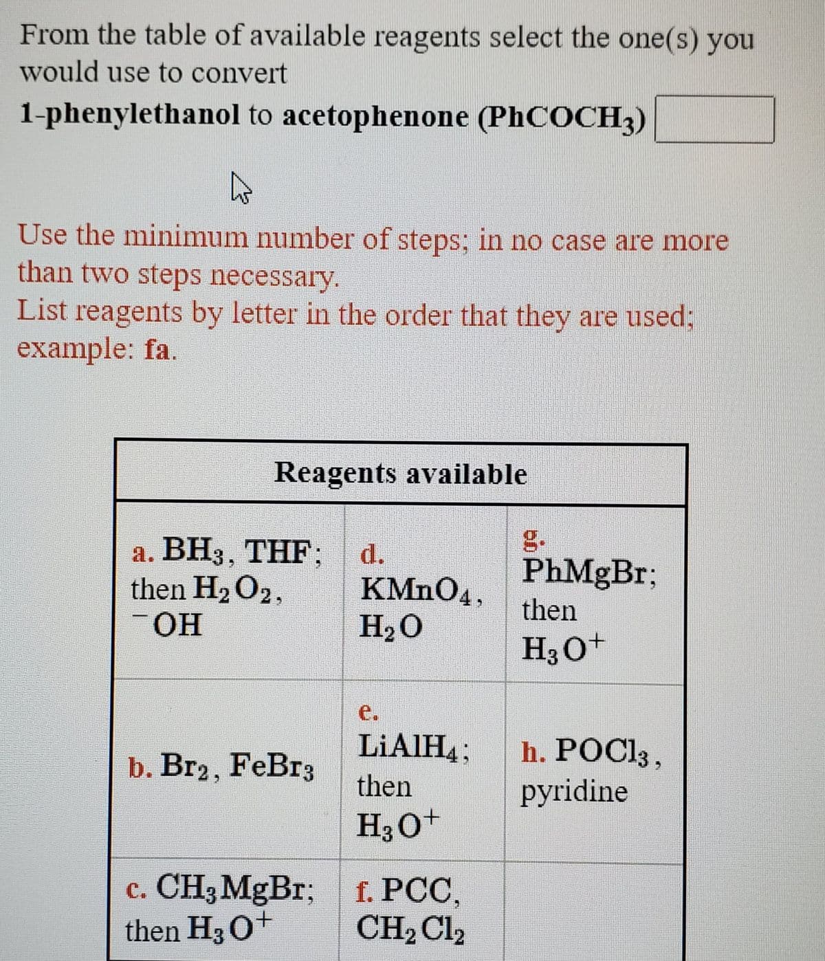 From the table of available reagents select the one(s) you
would use to convert
1-phenylethanol to acetophenone (PHCOCH3)
Use the minimum number of steps; in no case are more
than two steps necessary.
List reagents by letter in the order that they are used;
example: fa.
Reagents available
g.
а. ВНз, ТHF:
then H2O2,
-OH
d.
PhMgBr;
KMNO4,
H2O
then
H30+
e.
LIAIH4;
h. POCI3,
pyridine
b. Br2, FeBr3
then
H30+
c. CH3MgBr; f. PCC,
then H3 0+
CH2 Cl2
