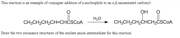 This reaction is an example of conjugate addition of a nucleophile to an a,ß-unsaturated carbonyl.
OH
H20
CH3CH2CH2CH=CHÖSCOA
CH3CH2CH2CHCH2ÖSCOA
Draw the two resonance structures of the enolate anion intermediate for this reaction.
