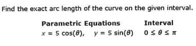 Find the exact arc length of the curve on the given interval.
Interval
0 ≤OST
Parametric Equations
x = 5 cos(8), y = 5 sin(0)