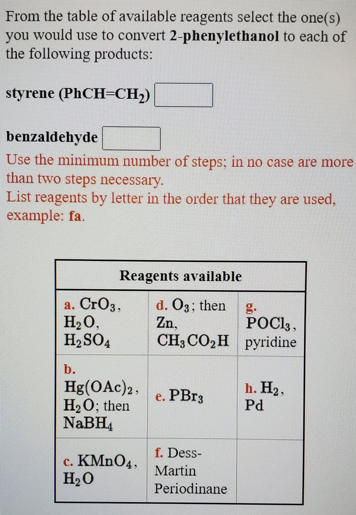 From the table of available reagents select the one(s)
you would use to convert 2-phenylethanol to each of
the following products:
styrene (PHCH=CH2)
benzaldehyde
Use the minimum number of steps; in no case are more
than two steps necessary.
List reagents by letter in the order that they are used,
example: fa.
Reagents available
a. CrO3,
H2O,
H2SO4
d. O3; then
g.
POC13 ,
CH3CO2Н ругidine
Zn,
b.
Hg(OAc)2,
H2O; then
NABH4
h. H2,
e. PB%3
Pd
f. Dess-
c. KMNO4,
H2O
Martin
Periodinane
