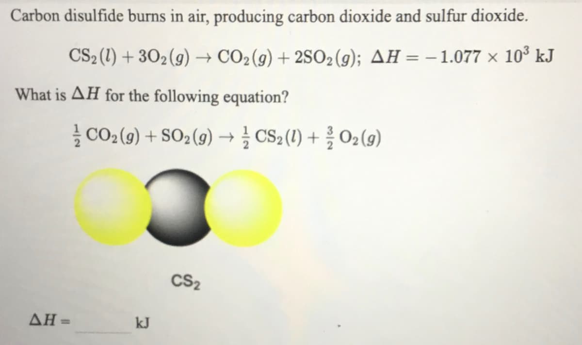 Carbon disulfide burns in air, producing carbon dioxide and sulfur dioxide.
CS2 (1) + 302(g) → CO2(g) + 2SO2(g); AH = – 1.077 × 10° kJ
What is AH for the following equation?
글 CO2 (9) + SO2 (g) →글 CS2 (1) + 02(g)
CS2
AH =
kJ
%3D
