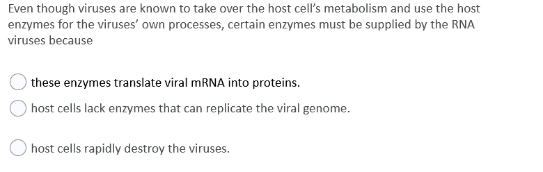 Even though viruses are known to take over the host cell's metabolism and use the host
enzymes for the viruses' own processes, certain enzymes must be supplied by the RNA
viruses because
these enzymes translate viral MRNA into proteins.
host cells lack enzymes that can replicate the viral genome.
host cells rapidly destroy the viruses.
