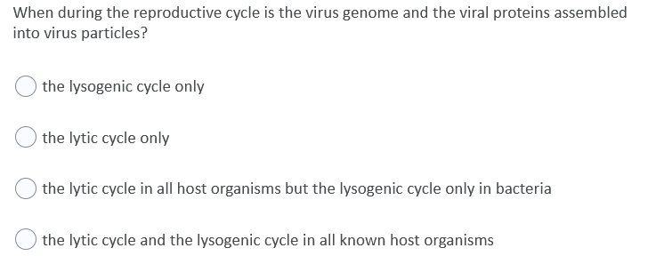 When during the reproductive cycle is the virus genome and the viral proteins assembled
into virus particles?
the lysogenic cycle only
the lytic cycle only
the lytic cycle in all host organisms but the lysogenic cycle only in bacteria
the lytic cycle and the lysogenic cycle in all known host organisms
