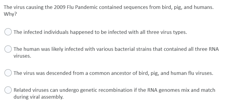The virus causing the 2009 Flu Pandemic contained sequences from bird, pig, and humans.
Why?
The infected individuals happened to be infected with all three virus types.
The human was likely infected with various bacterial strains that contained all three RNA
viruses.
The virus was descended from a common ancestor of bird, pig, and human flu viruses.
Related viruses can undergo genetic recombination if the RNA genomes mix and match
during viral assembly.
