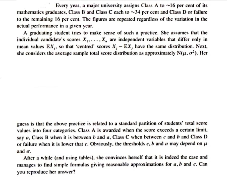 Every year, a major university assigns Class A to ~16 per cent of its
mathematics graduates, Class B and Class C each to ~34 per cent and Class D or failure
to the remaining 16 per cent. The figures are repeated regardless of the variation in the
actual performance in a given year.
A graduating student tries to make sense of such a practice. She assumes that the
individual candidate's scores X,....x, are independent variables that differ only in
mean values Ex,. so that 'centred' scores X, - EX, have the same distribution. Next.
she considers the average sample total score distribution as approximately N(u. o). Her
guess is that the above practice is related to a standard partition of students' total score
values into four categories. Class A is awarded when the score exceeds a certain limit,
say a, Class B when it is between b and a, Class C when between c and b and Class D
or failure when it is lower that c. Obviously, the thresholds c, b and a may depend on u
and or.
After a while (and using tables), she convinces herself that it is indeed the case and
manages to find simple formulas giving reasonable approximations for a, b and c. Can
you reproduce her answer?
