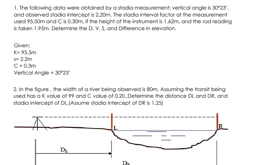 1. The following data were obtained by a stadia measurement; vertical angle is 30°23',
and observed stadia intercept is 2.20m. The stadia interval factor at the measurement
used 95.50m and C is 0.30m, if the height of the instrument is 1.62m, and the rod reading
is taken 1.95m. Determine the D, V, S, and Difference in elevation.
Given:
K= 95.5m
s= 2.2m
C = 0.3m
Vertical Angle = 30°23'
2. In the figure , the width of a river being observed is 80m, Assuming the transit being
used has a K value of 99 and C value of 0.20.,Determine the distance DL and DR, and
stadia intercept of DL.(Assume stadia intercept of DR is 1.25)
DL
DR
