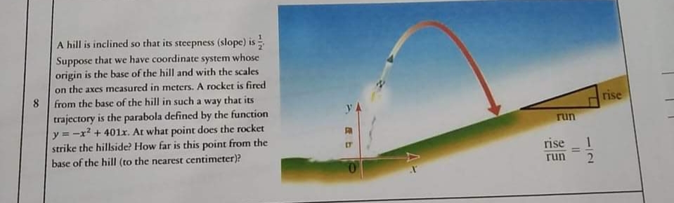 A hill is inclined so that its steepness (slope) is
Suppose that we have coordinate system whose
origin is the base of the hill and with the scales
on the axes measured in meters. A rocket is fired
8.
from the base of the hill in such a way that its
rise
trajectory is the parabola defined by the function
y = -x? + 401r. At what point does the rocket
strike the hillside? How far is this point from the
base of the hill (to the nearest centimeter)?
run
IT
rise
%3D
run
