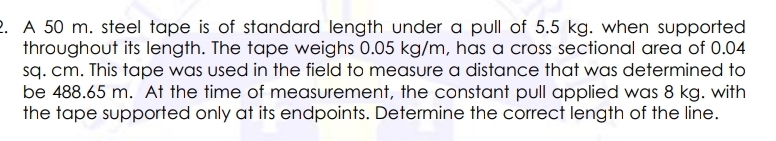 2. A 50 m. steel tape is of standard length under a pull of 5.5 kg. when supported
throughout its length. The tape weighs 0.05 kg/m, has a cross sectional area of 0.04
sq. cm. This tape was used in the field to measure a distance that was determined to
be 488.65 m. At the time of measurement, the constant pull applied was 8 kg. with
the tape supported only at its endpoints. Determine the correct length of the line.
