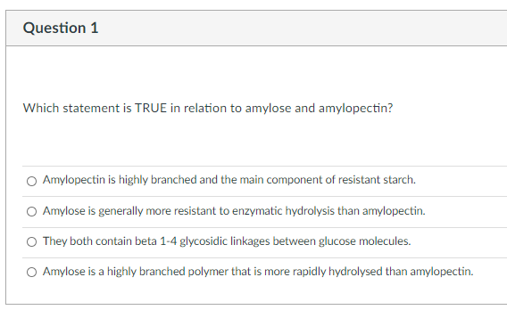 Question 1
Which statement is TRUE in relation to amylose and amylopectin?
O Amylopectin is highly branched and the main component of resistant starch.
O Amylose is generally more resistant to enzymatic hydrolysis than amylopectin.
O They both contain beta 1-4 glycosidic linkages between glucose molecules.
O Amylose is a highly branched polymer that is more rapidly hydrolysed than amylopectin.
