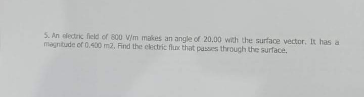 5. An electric field of 800 V/m makes an angle of 20.00 with the surface vector. It has a
magnitude of 0.400 m2. Find the electric flux that passes through the surface.
