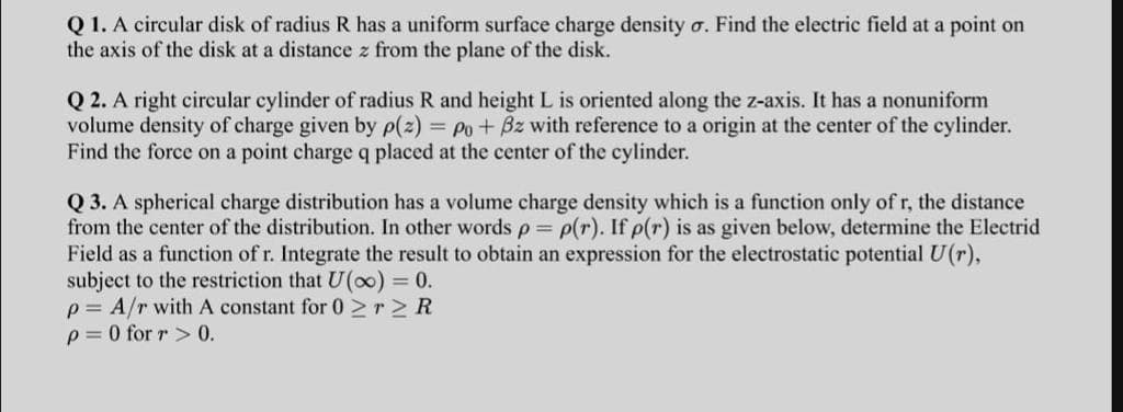 Q 1. A circular disk of radius R has a uniform surface charge density o. Find the electric field at a point on
the axis of the disk at a distance z from the plane of the disk.
Q 2. A right circular cylinder of radius R and height L is oriented along the z-axis. It has a nonuniform
volume density of charge given by p(z) = Po+ Bz with reference to a origin at the center of the cylinder.
Find the force on a point charge q placed at the center of the cylinder.
Q 3. A spherical charge distribution has a volume charge density which is a function only of r, the distance
from the center of the distribution. In other words p= p(r). If p(r) is as given below, determine the Electrid
Field as a function of r. Integrate the result to obtain an expression for the electrostatic potential U(r),
subject to the restriction that U(o0) = 0.
p = A/r with A constant for 0 >r>R
p= 0 for r > 0.
