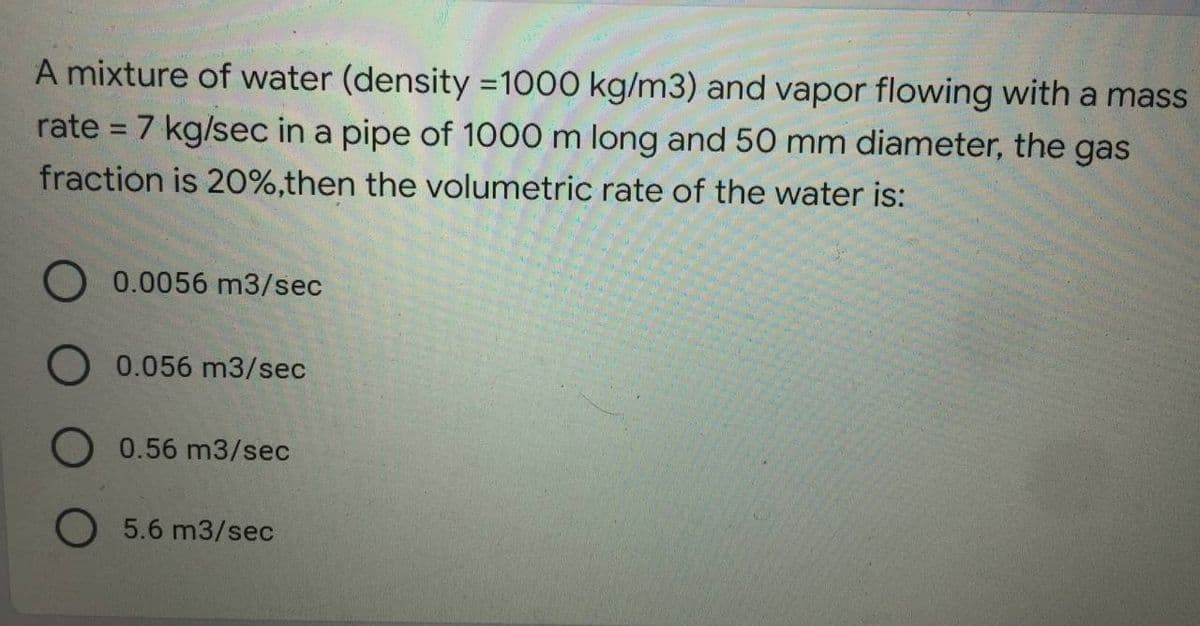 A mixture of water (density=1000 kg/m3) and vapor flowing with a mass
rate = 7 kg/sec in a pipe of 1000 m long and 50 mm diameter, the gas
fraction is 20%,then the volumetric rate of the water is:
O 0.0056 m3/sec
O 0.056 m3/sec
0.56 m3/sec
O 5.6 m3/sec