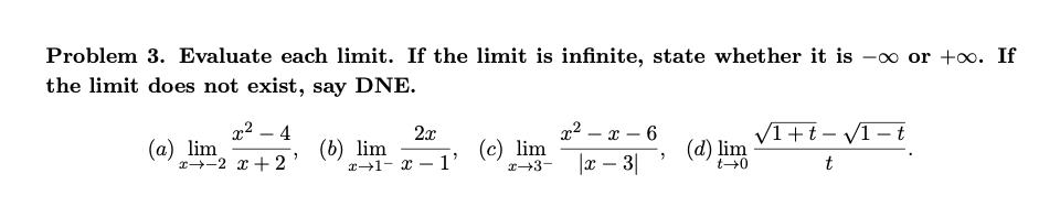 Problem 3. Evaluate each limit. If the limit is infinite, state whether it is -∞ or +∞. If
the limit does not exist, say DNE.
x²
-4
2x
(a) lim
(b) lim
x+ 2 x + 2
x² X 6
(c) lim
x+3x - 3|
(d) lim
√1+t-√1-t
t
2
t→0
"
x 1- x
'1'