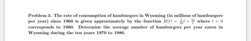 Problem 3. The rate of consumption of hamburgers in Wyoming (in millions of hamburgers
per year) since 1960 is given approximately by the function H(t)=t+where t = 0
corresponds to 1960. Determine the average number of hamburgers per year eaten in
Wyoming during the ten years 1970 to 1980.
