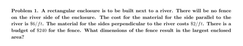 Problem 1. A rectangular enclosure is to be built next to a river. There will be no fence
on the river side of the enclosure. The cost for the material for the side parallel to the
river is $6/ft. The material for the sides perpendicular to the river costs $2/ft. There is a
budget of $240 for the fence. What dimensions of the fence result in the largest enclosed
area?