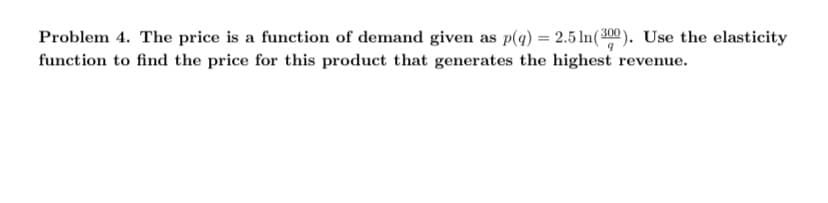 Problem 4. The price is a function of demand given as p(q) = 2.5 ln(300). Use the elasticity
function to find the price for this product that generates the highest revenue.