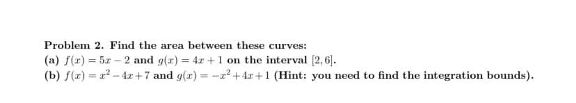 Problem 2. Find the area between these curves:
(a) f(x) = 5x -2 and g(x) = 4x + 1 on the interval [2, 6].
(b) f(x)=x²-4x+7 and g(x) = -x² +4r+1 (Hint: you need to find the integration bounds).