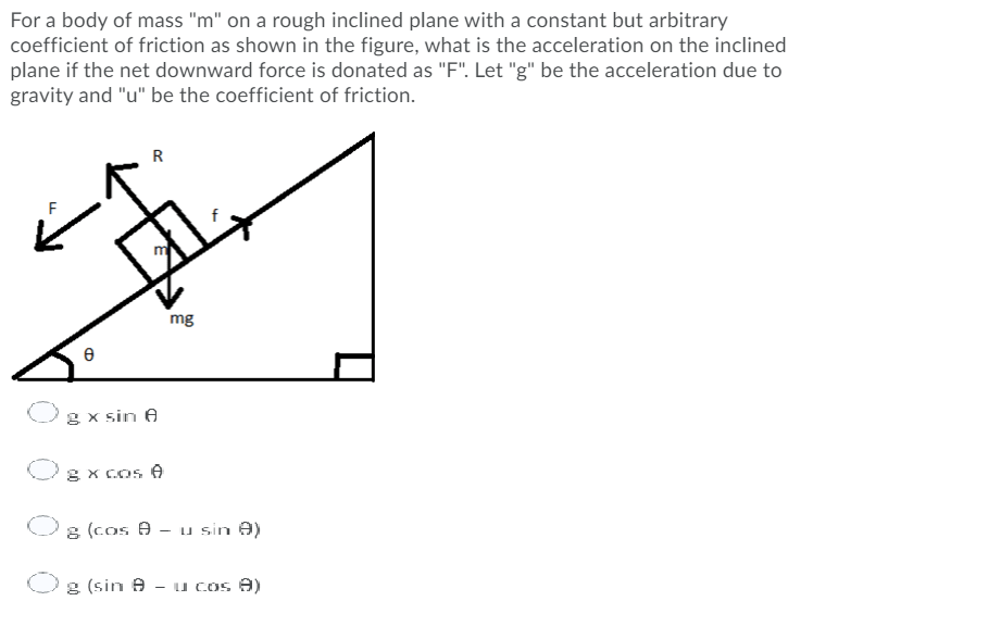 For a body of mass "m" on a rough inclined plane with a constant but arbitrary
coefficient of friction as shown in the figure, what is the acceleration on the inclined
plane if the net downward force is donated as "F". Let "g" be the acceleration due to
gravity and "u" be the coefficient of friction.
R
mg
g x sin e
8X COS A
8 (cos A - u sin A)
8 (sin A
- u COS A)
