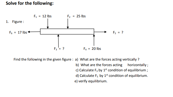Solve for the following:
F, = 12 Ibs
F2 = 25 lbs
1. Figure :
F6 = 17 Ibs
Fs = ?
F3 = ?
F4 = 20 lbs
Find the following in the given figure : a) What are the forces acting vertically ?
b) What are the forces acting horizontally;
c) Calculate F, by 1ª condition of equilibrium ;
d) Calculate F; by 1ª condition of equilibrium.
e) verify equilibrium.
