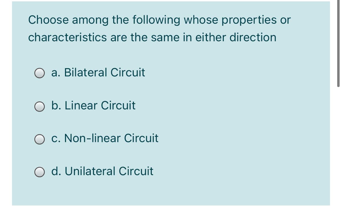Choose among the following whose properties or
characteristics are the same in either direction
a. Bilateral Circuit
O b. Linear Circuit
O c. Non-linear Circuit
O d. Unilateral Circuit
