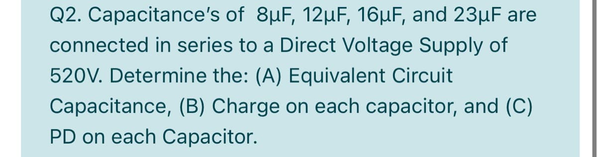 Q2. Capacitance's of 8µF, 12µF, 16µF, and 23µF are
connected in series to a Direct Voltage Supply of
520V. Determine the: (A) Equivalent Circuit
Capacitance, (B) Charge on each capacitor, and (C)
PD on each Capacitor.
