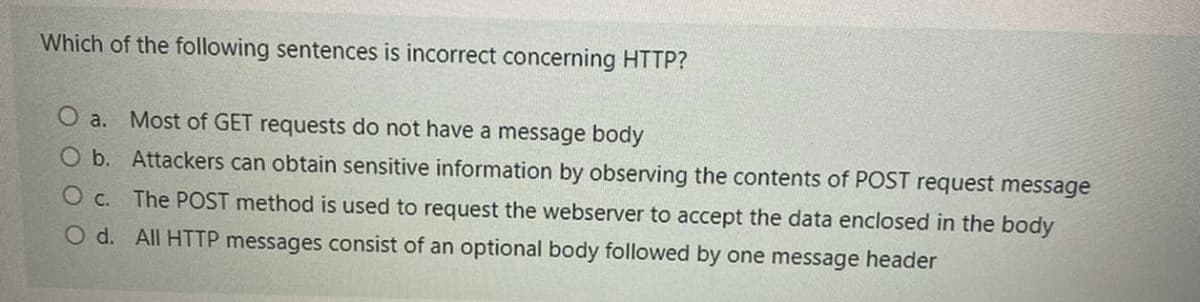 Which of the following sentences is incorrect concerning HTTP?
O a. Most of GET requests do not have a message body
O b. Attackers can obtain sensitive information by observing the contents of POST request message
O c.
The POST method is used to request the webserver to accept the data enclosed in the body
O d. All HTTP messages consist of an optional body followed by one message header
