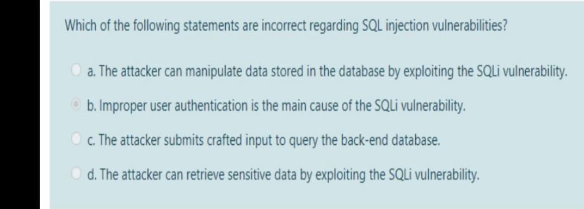 Which of the following statements are incorrect regarding SQL injection vulnerabilities?
a. The attacker can manipulate data stored in the database by exploiting the SQLİ vulnerability.
O b. Improper user authentication is the main cause of the SQLI vulnerability.
O c. The attacker submits crafted input to query the back-end database.
d. The attacker can retrieve sensitive data by exploiting the SQL vulnerability.
