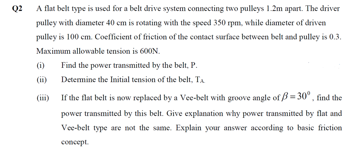 Q2
A flat belt type is used for a belt drive system connecting two pulleys 1.2m apart. The driver
pulley with diameter 40 cm is rotating with the speed 350 rpm, while diameter of driven
pulley is 100 cm. Coefficient of friction of the contact surface between belt and pulley is 0.3.
Maximum allowable tension is 600N.
(i)
Find the power transmitted by the belt, P.
(ii)
Determine the Initial tension of the belt, TA.
(iii)
If the flat belt is now replaced by a Vee-belt with groove angle of B = 30°, find the
power transmitted by this belt. Give explanation why power transmitted by flat and
Vee-belt type are not the same. Explain your answer according to basic friction
concept.
