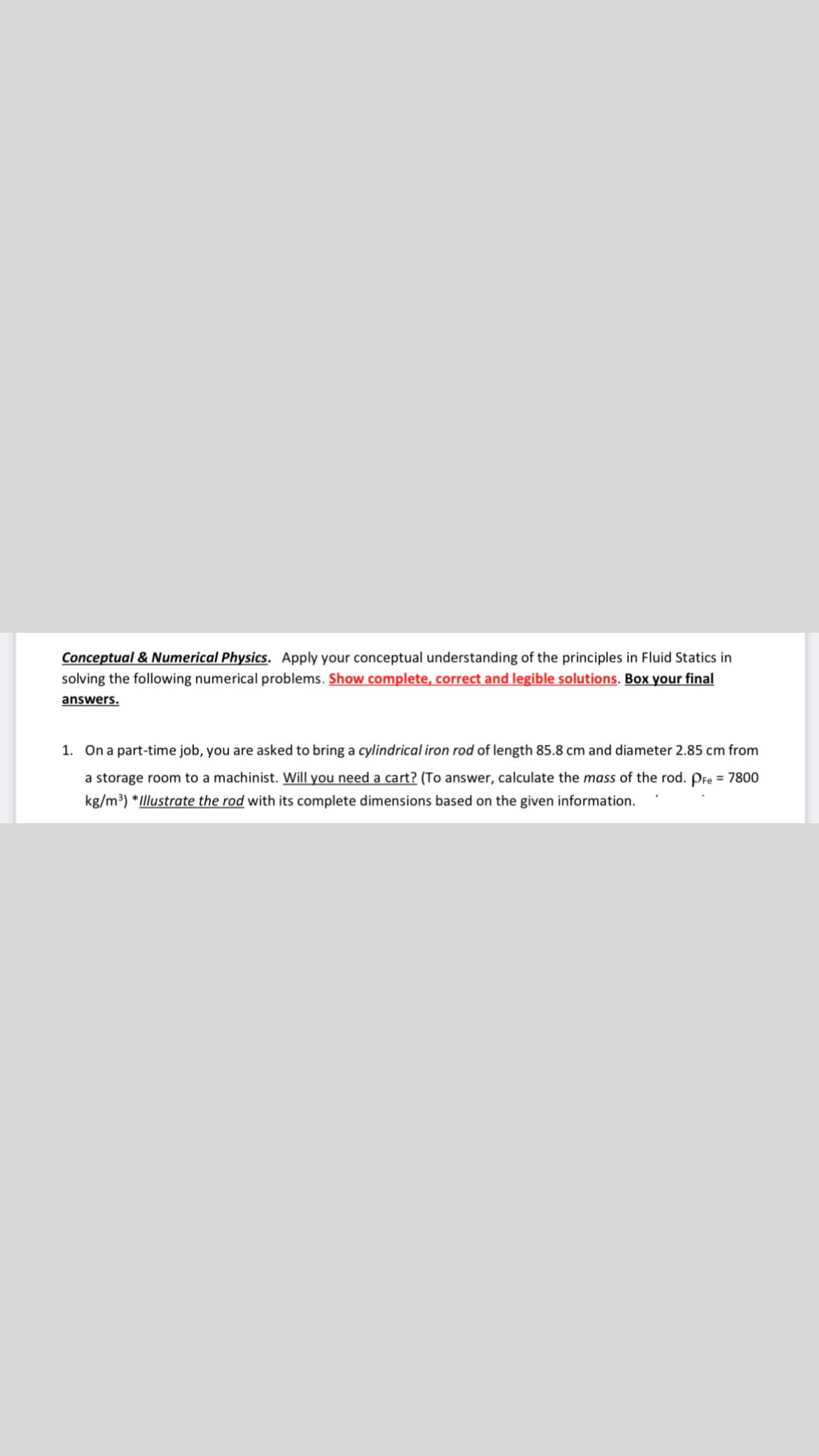 Conceptual & Numerical Physics. Apply your conceptual understanding of the principles in Fluid Statics in
solving the following numerical problems. Show complete, correct and legible solutions. Box your final
answers.
1. On a part-time job, you are asked to bring a cylindrical iron rod of length 85.8 cm and diameter 2.85 cm from
a storage room to a machinist. Will you need a cart? (To answer, calculate the mass of the rod. Pre = 7800
kg/m³) *Illustrate the rod with its complete dimensions based on the given information.
