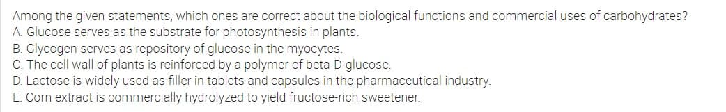 Among the given statements, which ones are correct about the biological functions and commercial uses of carbohydrates?
A. Glucose serves as the substrate for photosynthesis in plants.
B. Glycogen serves as repository of glucose in the myocytes.
C. The cell wall of plants is reinforced by a polymer of beta-D-glucose.
D. Lactose is widely used as filler in tablets and capsules in the pharmaceutical industry.
E. Corn extract is commercially hydrolyzed to yield fructose-rich sweetener.
