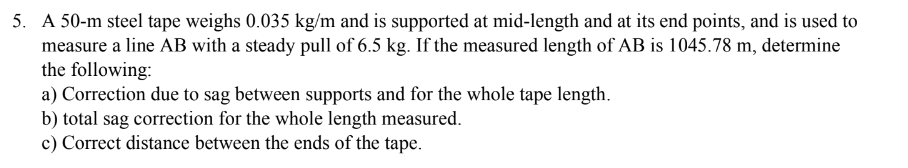 5. A 50-m steel tape weighs 0.035 kg/m and is supported at mid-length and at its end points, and is used to
measure a line AB with a steady pull of 6.5 kg. If the measured length of AB is 1045.78 m, determine
the following:
a) Correction due to sag between supports and for the whole tape length.
b) total sag correction for the whole length measured.
c) Correct distance between the ends of the tape.
