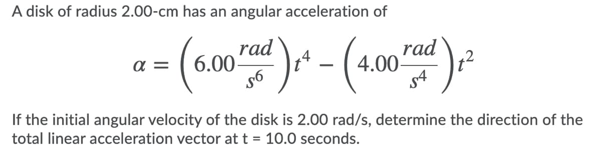 A disk of radius 2.00-cm has an angular acceleration of
rad
6.00-
rad
4.00-
12
-
s4
If the initial angular velocity of the disk is 2.00 rad/s, determine the direction of the
total linear acceleration vector at t = 10.0 seconds.
%3D
