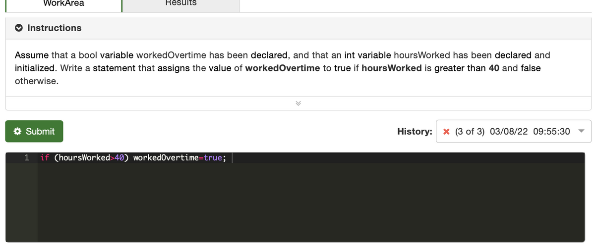 WorkArea
Results
Instructions
Assume that a bool variable workedOvertime has been declared, and that an int variable hoursWorked has been declared and
initialized. Write a statement that assigns the value of workedOvertime to true if hoursWorked is greater than 40 and false
otherwise.
* Submit
History:
* (3 of 3) 03/08/22 09:55:30
1
if (hoursWorked>40) workedOvertime=true;

