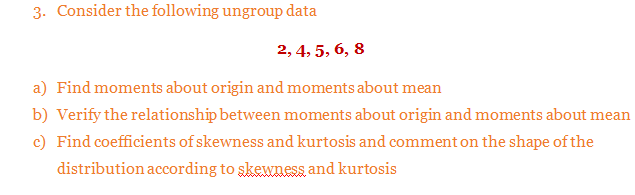 Consider the following ungroup data
2, 4, 5, 6, 8
Find moments about origin and moments about mean
Verify the relationship between moments about origin and moments about mean
Find coefficients of skewness and kurtosis and comment on the shape of the
distribution according to skewness and kurtosis
