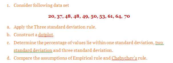 Consider following data set
20, 37, 48, 48, 49, 50, 53, 61, 64, 70
Apply the Three standard deviation rule.
Construct a dotplat.
Determine the percentage of values lie within one standard deviation, twQ.
standard deviation and three standard deviation.
