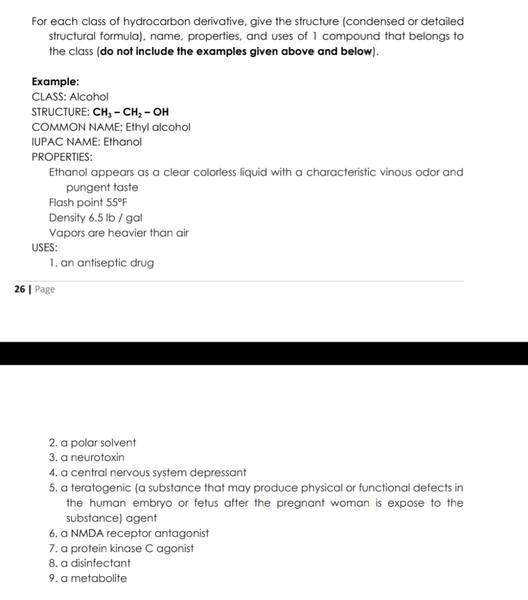 For each class of hydrocarbon derivative, give the structure (condensed or detailed
structural formula), name, properties, and uses of 1 compound that belongs to
the class (do not include the examples given above and below).
Example:
CLASS: Alcohol
STRUCTURE: CH3 – CH, – OH
COMMON NAME: Ethyl alcohol
IUPAC NAME: Ethanol
PROPERTIES:
Ethanol appears as a clear colorless liquid with a characteristic vinous odor and
pungent taste
Flash point 55°F
Density 6.5 lb / gal
Vapors are heavier than air
USES:
1. an antiseptic drug
26 | Page
2. a polar solvent
3. a neurotoxin
4. a central nervous system depressant
5. a teratogenic (a substance that may produce physical or functional defects in
the human embryo or fetus after the pregnant woman is expose to the
substance) agent
6. a NMDA receptor antagonist
7. a protein kinase C agonist
8. a disinfectant
9. a metabolite
