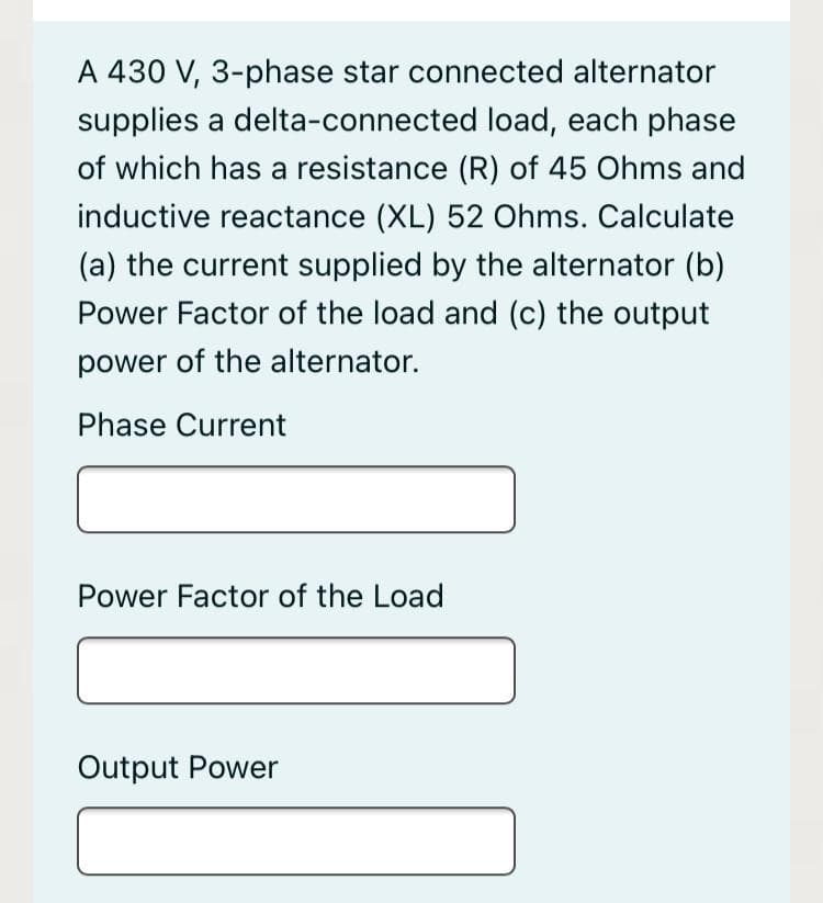A 430 V, 3-phase star connected alternator
supplies a delta-connected load, each phase
of which has a resistance (R) of 45 Ohms and
inductive reactance (XL) 52 Ohms. Calculate
(a) the current supplied by the alternator (b)
Power Factor of the load and (c) the output
power of the alternator.
Phase Current
Power Factor of the Load
Output Power
