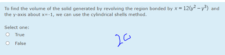 To find the volume of the solid generated by revolving the region bonded by x = 12(y? – y³) and
the y-axis about x=-1, we can use the cylindrical shells method.
Select one:
O True
20
False
