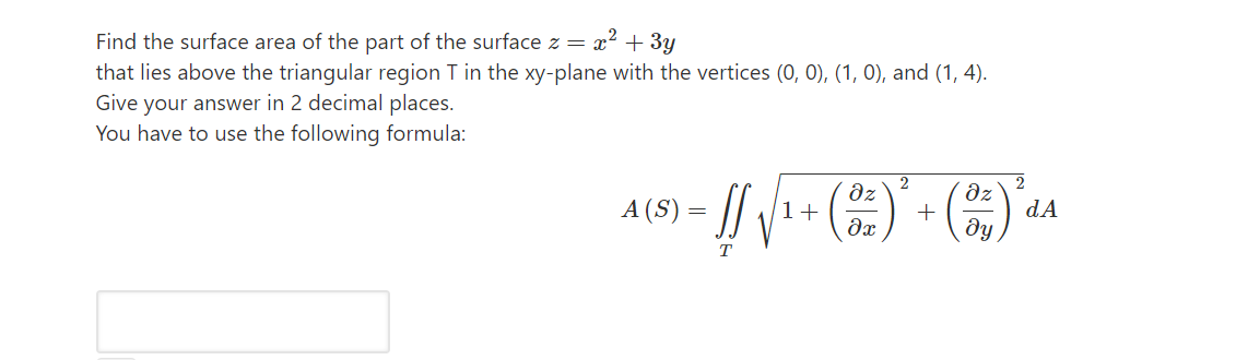Find the surface area of the part of the surface z =
x? + 3y
that lies above the triangular region T in the xy-plane with the vertices (0, 0), (1, 0), and (1, 4).
Give your answer in 2 decimal places.
You have to use the following formula:
2
dz
2
dz
A (S) = ||
1+
dA
T
