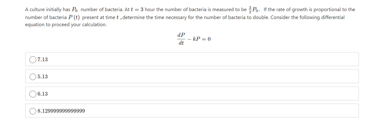 A culture initially has Po number of bacteria. At t = 3 hour the number of bacteria is measured to be Po. If the rate of growth is proportional to the
number of bacteria P (t) present at time t , determine the time necessary for the number of bacteria to double. Consider the following differential
equation to proceed your calculation.
dP
kP = 0
dt
O7.13
5.13
6.13
8.129999999999999
