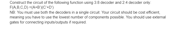 Construct the circuit of the following function using 3:8 decoder and 2:4 decoder only:
F(A,B,C,D) =(A+B')(C+D°)
NB: You must use both the decoders in a single circuit. Your circuit should be cost efficient,
meaning you have to use the lowest number of components possible. You should use external
gates for connecting inputs/outputs if required.
