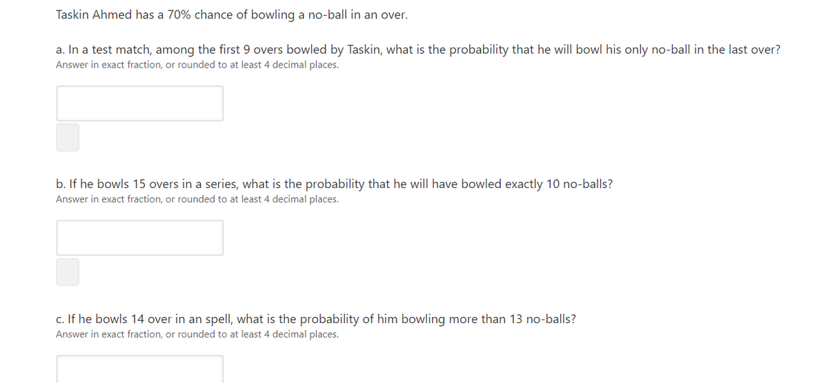 Taskin Ahmed has a 70% chance of bowling a no-ball in an over.
a. In a test match, among the first 9 overs bowled by Taskin, what is the probability that he will bowl his only no-ball in the last over?
Answer in exact fraction, or rounded to at least 4 decimal places.
b. If he bowls 15 overs in a series, what is the probability that he will have bowled exactly 10 no-balls?
Answer in exact fraction, or rounded to at least 4 decimal places.
c. If he bowls 14 over in an spell, what is the probability of him bowling more than 13 no-balls?
Answer in exact fraction, or rounded to at least 4 decimal places.
