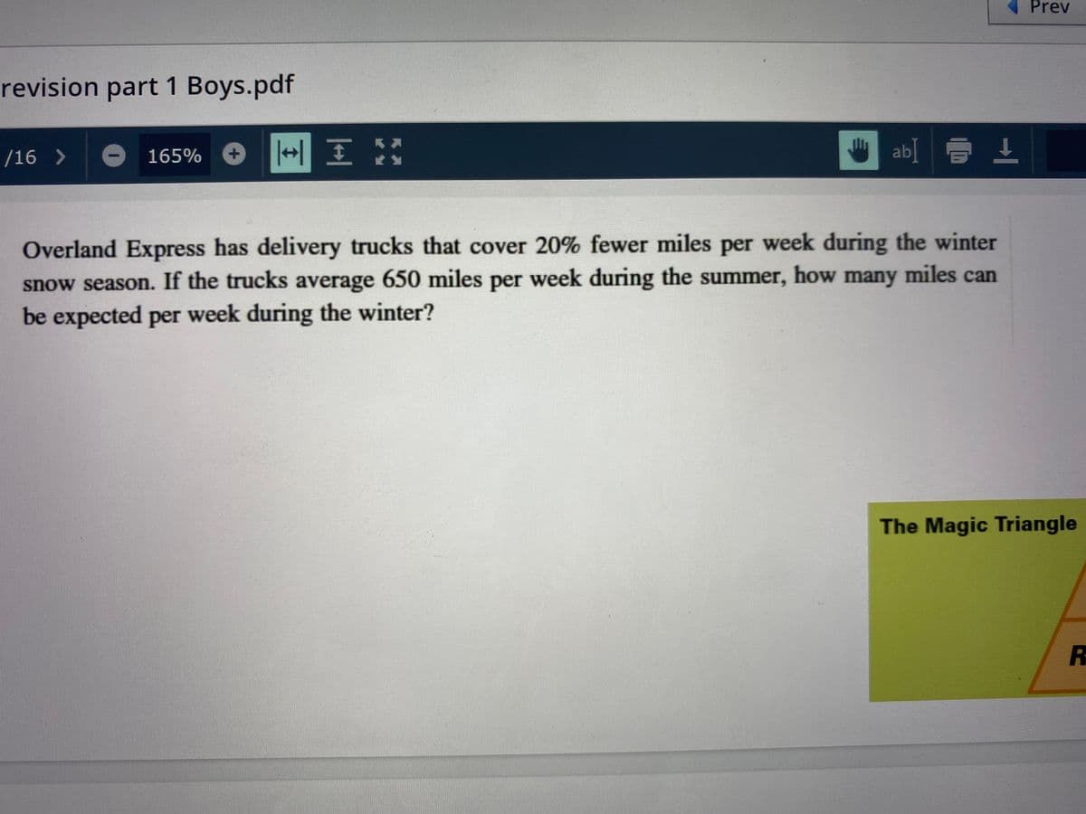 Prev
revision part 1 Boys.pdf
/16 >
165%
ab] E 1
Overland Express has delivery trucks that cover 20% fewer miles per week during the winter
snow season. If the trucks average 650 miles per week during the summer, how many miles can
be expected per week during the winter?
The Magic Triangle
