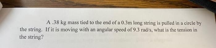 A .38 kg mass tied to the end of a 0.3m long string is pulled in a circle by
the string. If it is moving with an angular speed of 9.3 rad/s, what is the tension in
the string?
