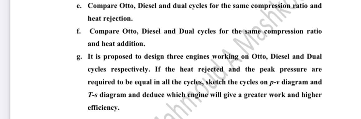 e. Compare Otto, Diesel and dual cycles for the same compression ratio and
heat rejection.
f. Compare Otto, Diesel and Dual cycles for the sam
ompression ratio
and heat addition.
g. It is proposed to design three engines working on Otto, Diesel and Dual
cycles respectively. If the heat rejected and the peak pressure are
required to be equal in all the cycles, sketch the cycles on p-v diagram and
T-s diagram and deduce which
ine will give a greater work and higher
efficiency.
