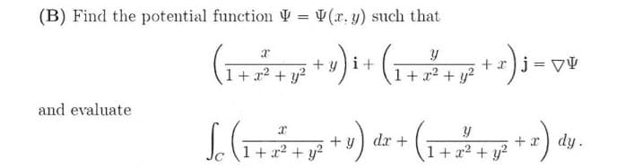 (B) Find the potential function Ų = V(r. y) such that
%3D
+ yi+
+r)j = VV
1+ x2 + y?
1+ a2 + y?
and evaluate
+ y) dr +
+ x dy.
1+ x2 + y?
1+ x2 + y?
