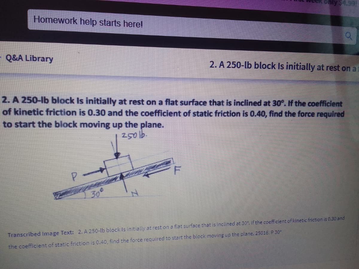 only $4.99:
Homework help starts here!
Q&A Library
2. A 250-lb block Is initially at rest on a
2. A 250-lb block Is initially at rest on a flat surface that is inclined at 30°. If the coefficient
of kinetic friction is 0.30 and the coefficient of static friction is 0.40, find the force required
to start the block moving up the plane.
2501b.
30°
Transcribed Image Text: 2. A 250-lb block Is initially at rest on a flat surface that is inclined at 30. If the coefficient of kinetic friction is 0.30 and
the coefficient of static friction is 0.40, find the force reguired to start the block moving up the plane. 25016. P 30

