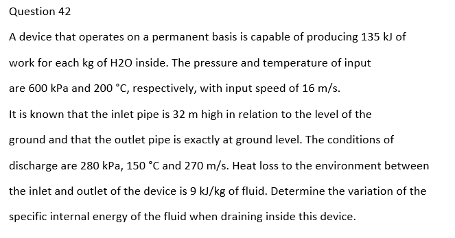 Question 42
A device that operates on a permanent basis is capable of producing 135 kJ of
work for each kg of H2O inside. The pressure and temperature of input
are 600 kPa and 200 °C, respectively, with input speed of 16 m/s.
It is known that the inlet pipe is 32 m high in relation to the level of the
ground and that the outlet pipe is exactly at ground level. The conditions of
discharge are 280 kPa, 150 °C and 270 m/s. Heat loss to the environment between
the inlet and outlet of the device is 9 kJ/kg of fluid. Determine the variation of the
specific internal energy of the fluid when draining inside this device.