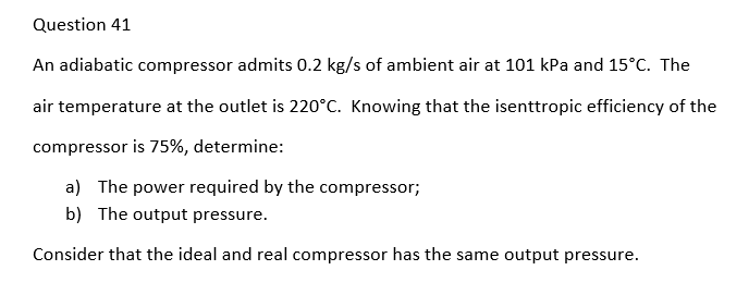 Question 41
An adiabatic compressor admits 0.2 kg/s of ambient air at 101 kPa and 15°C. The
air temperature at the outlet is 220°C. Knowing that the isenttropic efficiency of the
compressor is 75%, determine:
a) The power required by the compressor;
b) The output pressure.
Consider that the ideal and real compressor has the same output pressure.